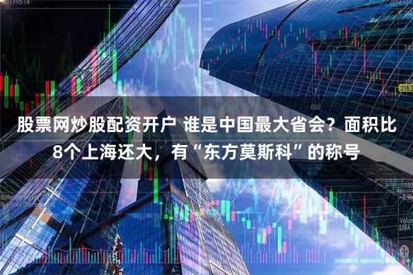 股票网炒股配资开户 谁是中国最大省会？面积比8个上海还大，有“东方莫斯科”的称号