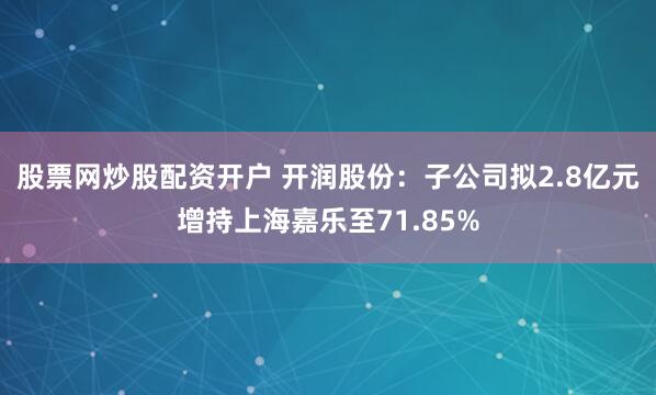 股票网炒股配资开户 开润股份：子公司拟2.8亿元增持上海嘉乐至71.85%