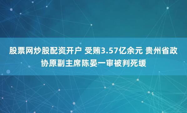 股票网炒股配资开户 受贿3.57亿余元 贵州省政协原副主席陈晏一审被判死缓