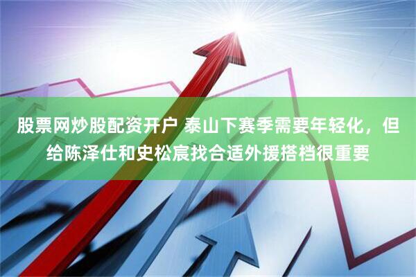 股票网炒股配资开户 泰山下赛季需要年轻化，但给陈泽仕和史松宸找合适外援搭档很重要