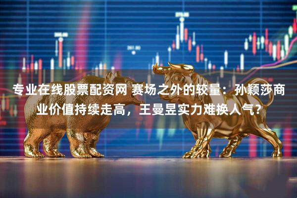 专业在线股票配资网 赛场之外的较量：孙颖莎商业价值持续走高，王曼昱实力难换人气？