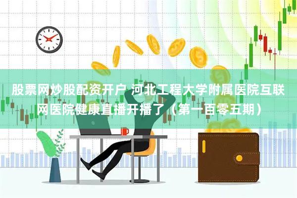 股票网炒股配资开户 河北工程大学附属医院互联网医院健康直播开播了（第一百零五期）