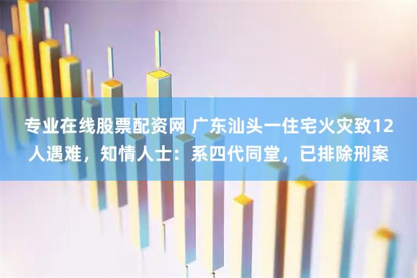 专业在线股票配资网 广东汕头一住宅火灾致12人遇难,知情人士:系四代同堂,已排除刑案