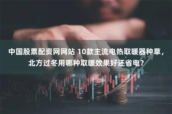 中国股票配资网网站 10款主流电热取暖器种草，北方过冬用哪种取暖效果好还省电？