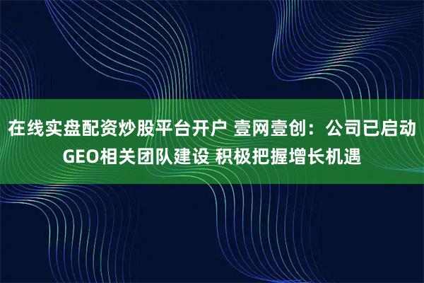 在线实盘配资炒股平台开户 壹网壹创：公司已启动GEO相关团队建设 积极把握增长机遇