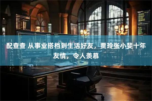 配查查 从事业搭档到生活好友，贾玲张小斐十年友情，令人羡慕