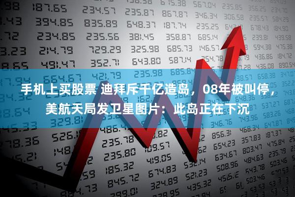 手机上买股票 迪拜斥千亿造岛，08年被叫停，美航天局发卫星图片：此岛正在下沉