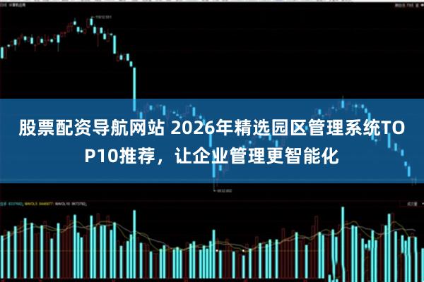 股票配资导航网站 2026年精选园区管理系统TOP10推荐，让企业管理更智能化