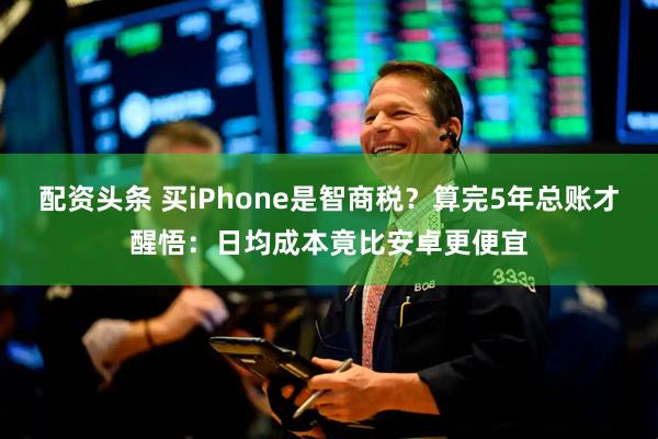 配资头条 买iPhone是智商税?算完5年总账才醒悟:日均成本竟比安卓更便宜