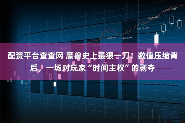 配资平台查查网 魔兽史上最狠一刀！数值压缩背后，一场对玩家“时间主权”的剥夺