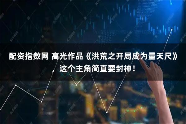 配资指数网 高光作品《洪荒之开局成为量天尺》，这个主角简直要封神！