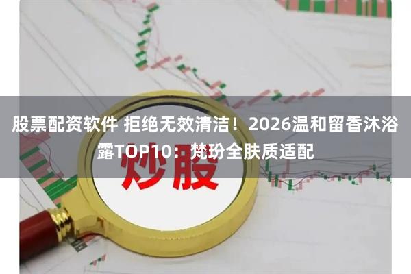 股票配资软件 拒绝无效清洁！2026温和留香沐浴露TOP10：梵玢全肤质适配