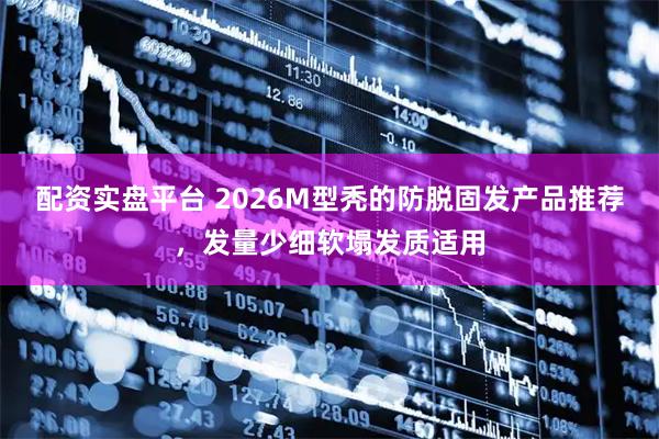 配资实盘平台 2026M型秃的防脱固发产品推荐,发量少细软塌发质适用
