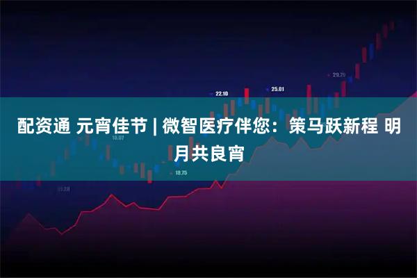 配资通 元宵佳节 | 微智医疗伴您:策马跃新程 明月共良宵