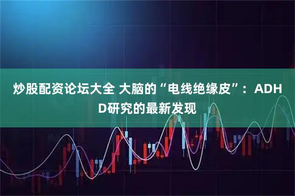 炒股配资论坛大全 大脑的“电线绝缘皮”：ADHD研究的最新发现