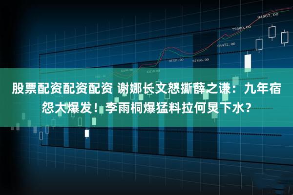 股票配资配资配资 谢娜长文怒撕薛之谦：九年宿怨大爆发！李雨桐爆猛料拉何炅下水？