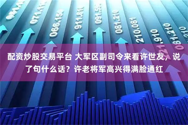 配资炒股交易平台 大军区副司令来看许世友，说了句什么话？许老将军高兴得满脸通红
