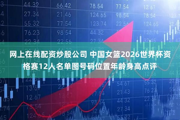 网上在线配资炒股公司 中国女篮2026世界杯资格赛12人名单图号码位置年龄身高点评