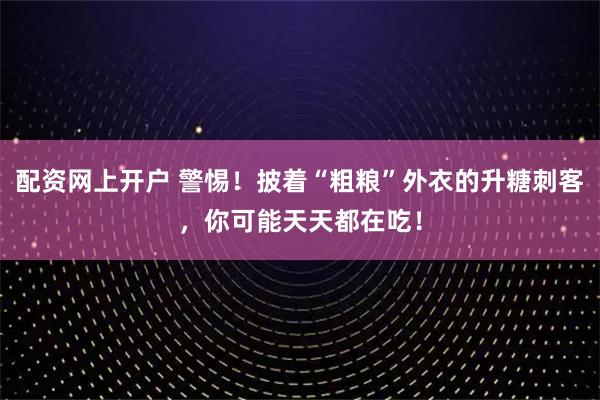 配资网上开户 警惕！披着“粗粮”外衣的升糖刺客，你可能天天都在吃！