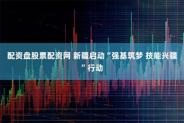 配资盘股票配资网 新疆启动“强基筑梦 技能兴疆”行动