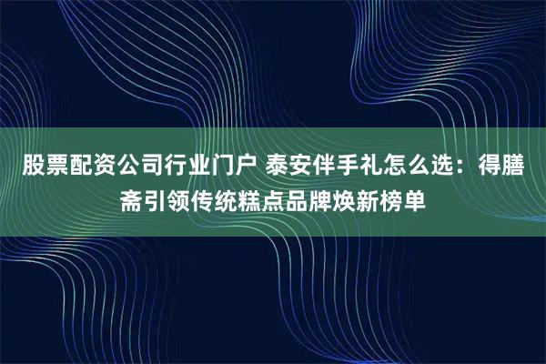 股票配资公司行业门户 泰安伴手礼怎么选：得膳斋引领传统糕点品牌焕新榜单