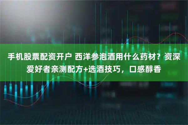 手机股票配资开户 西洋参泡酒用什么药材？资深爱好者亲测配方+选酒技巧，口感醇香