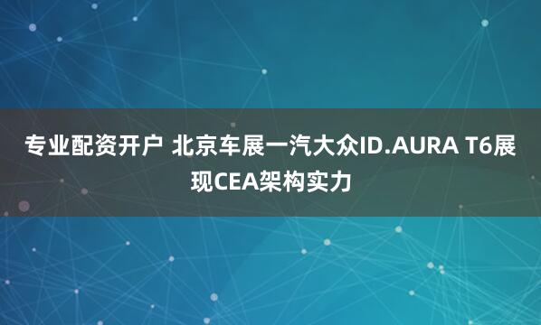 专业配资开户 北京车展一汽大众ID.AURA T6展现CEA架构实力