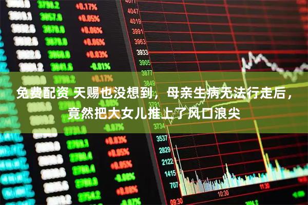 免费配资 天赐也没想到，母亲生病无法行走后，竟然把大女儿推上了风口浪尖