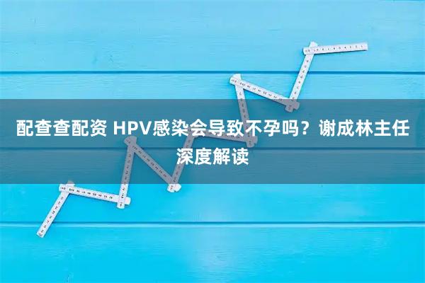 配查查配资 HPV感染会导致不孕吗?谢成林主任深度解读