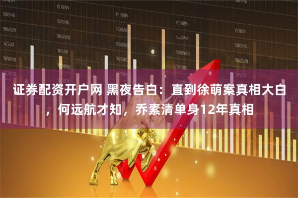 证券配资开户网 黑夜告白：直到徐萌案真相大白，何远航才知，乔素清单身12年真相