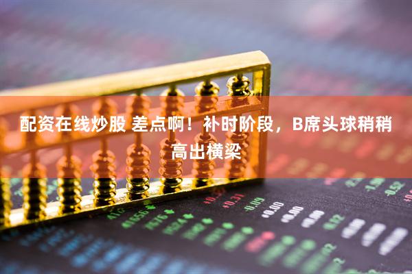 配资在线炒股 差点啊！补时阶段，B席头球稍稍高出横梁