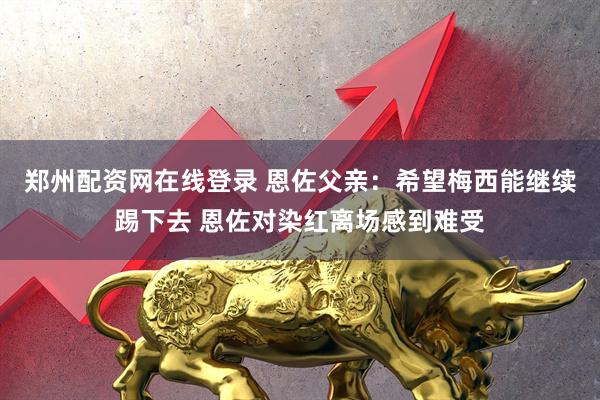 郑州配资网在线登录 恩佐父亲:希望梅西能继续踢下去 恩佐对染红离场感到难受